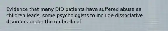 Evidence that many DID patients have suffered abuse as children leads, some psychologists to include dissociative disorders under the umbrella of