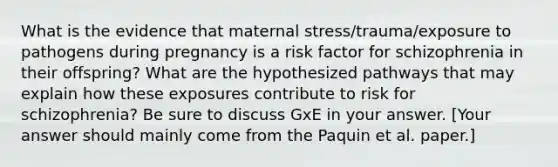 What is the evidence that maternal stress/trauma/exposure to pathogens during pregnancy is a risk factor for schizophrenia in their offspring? What are the hypothesized pathways that may explain how these exposures contribute to risk for schizophrenia? Be sure to discuss GxE in your answer. [Your answer should mainly come from the Paquin et al. paper.]