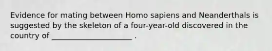 Evidence for mating between Homo sapiens and Neanderthals is suggested by the skeleton of a four-year-old discovered in the country of _____________________ .