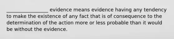 _________________ evidence means evidence having any tendency to make the existence of any fact that is of consequence to the determination of the action more or less probable than it would be without the evidence.