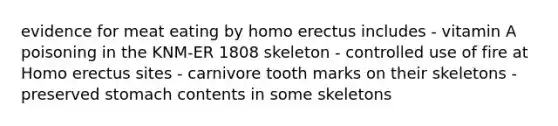 evidence for meat eating by homo erectus includes - vitamin A poisoning in the KNM-ER 1808 skeleton - controlled use of fire at Homo erectus sites - carnivore tooth marks on their skeletons - preserved stomach contents in some skeletons