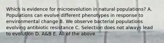 Which is evidence for microevolution in natural populations? A. Populations can evolve different phenotypes in response to environmental change B. We observe bacterial populations evolving antibiotic resistance C. Selection does not always lead to evolution D. A&B E. All of the above