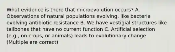 What evidence is there that microevolution occurs? A. Observations of natural populations evolving, like bacteria evolving antibiotic resistance B. We have vestigial structures like tailbones that have no current function C. Artificial selection (e.g., on crops, or animals) leads to evolutionary change (Multiple are correct)