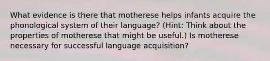 What evidence is there that motherese helps infants acquire the phonological system of their language? (Hint: Think about the properties of motherese that might be useful.) Is motherese necessary for successful language acquisition?