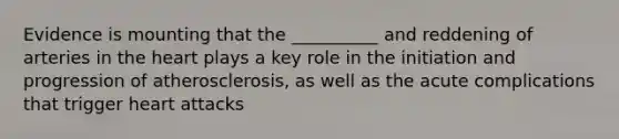 Evidence is mounting that the __________ and reddening of arteries in the heart plays a key role in the initiation and progression of atherosclerosis, as well as the acute complications that trigger heart attacks