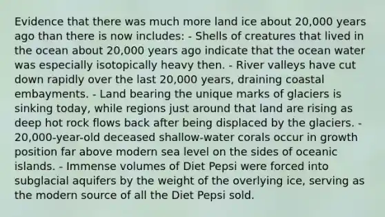 Evidence that there was much more land ice about 20,000 years ago than there is now includes: - Shells of creatures that lived in the ocean about 20,000 years ago indicate that the ocean water was especially isotopically heavy then. - River valleys have cut down rapidly over the last 20,000 years, draining coastal embayments. - Land bearing the unique marks of glaciers is sinking today, while regions just around that land are rising as deep hot rock flows back after being displaced by the glaciers. - 20,000-year-old deceased shallow-water corals occur in growth position far above modern sea level on the sides of oceanic islands. - Immense volumes of Diet Pepsi were forced into subglacial aquifers by the weight of the overlying ice, serving as the modern source of all the Diet Pepsi sold.