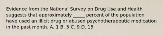 Evidence from the National Survey on Drug Use and Health suggests that approximately _____ percent of the population have used an illicit drug or abused psychotherapeutic medication in the past month. A. 1 B. 5 C. 9 D. 15