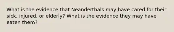 What is the evidence that Neanderthals may have cared for their sick, injured, or elderly? What is the evidence they may have eaten them?