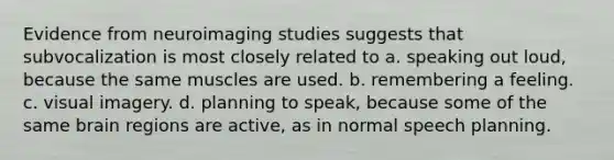 Evidence from neuroimaging studies suggests that subvocalization is most closely related to a. speaking out loud, because the same muscles are used. b. remembering a feeling. c. visual imagery. d. planning to speak, because some of the same brain regions are active, as in normal speech planning.