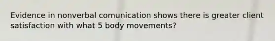 Evidence in nonverbal comunication shows there is greater client satisfaction with what 5 body movements?