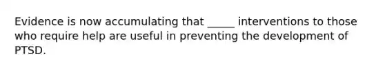 Evidence is now accumulating that _____ interventions to those who require help are useful in preventing the development of PTSD.