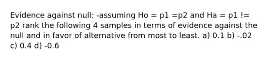 Evidence against null: -assuming Ho = p1 =p2 and Ha = p1 != p2 rank the following 4 samples in terms of evidence against the null and in favor of alternative from most to least. a) 0.1 b) -.02 c) 0.4 d) -0.6