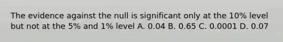 The evidence against the null is significant only at the 10% level but not at the 5% and 1% level A. 0.04 B. 0.65 C. 0.0001 D. 0.07