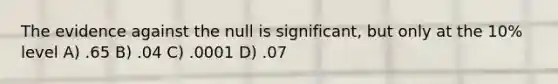 The evidence against the null is significant, but only at the 10% level A) .65 B) .04 C) .0001 D) .07