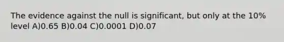 The evidence against the null is significant, but only at the 10% level A)0.65 B)0.04 C)0.0001 D)0.07