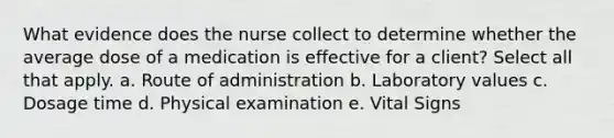 What evidence does the nurse collect to determine whether the average dose of a medication is effective for a client? Select all that apply. a. Route of administration b. Laboratory values c. Dosage time d. Physical examination e. Vital Signs