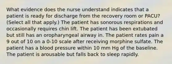 What evidence does the nurse understand indicates that a patient is ready for discharge from the recovery room or PACU? (Select all that apply.) The patient has sonorous respirations and occasionally requires chin lift. The patient has been extubated but still has an oropharyngeal airway in. The patient rates pain a 9 out of 10 on a 0-10 scale after receiving morphine sulfate. The patient has a blood pressure within 10 mm Hg of the baseline. The patient is arousable but falls back to sleep rapidly.