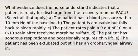 What evidence does the nurse understand indicates that a patient is ready for discharge from the recovery room or PACU? (Select all that apply.) a) The patient has a blood pressure within 10 mm Hg of the baseline. b) The patient is arousable but falls back to sleep rapidly. c) The patient rates pain a 9 out of 10 on a 0-10 scale after receiving morphine sulfate. d) The patient has sonorous respirations and occasionally requires chin lift. e) The patient has been extubated but still has an oropharyngeal airway in.