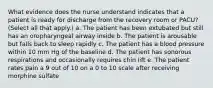 What evidence does the nurse understand indicates that a patient is ready for discharge from the recovery room or PACU? (Select all that apply.) a. The patient has been extubated but still has an oropharyngeal airway inside b. The patient is arousable but falls back to sleep rapidly c. The patient has a blood pressure within 10 mm Hg of the baseline d. The patient has sonorous respirations and occasionally requires chin lift e. The patient rates pain a 9 out of 10 on a 0 to 10 scale after receiving morphine sulfate