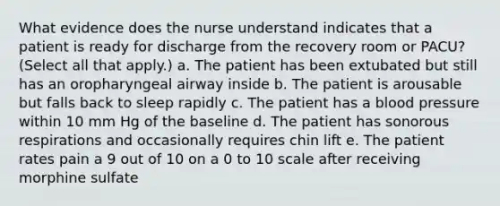 What evidence does the nurse understand indicates that a patient is ready for discharge from the recovery room or PACU? (Select all that apply.) a. The patient has been extubated but still has an oropharyngeal airway inside b. The patient is arousable but falls back to sleep rapidly c. The patient has a <a href='https://www.questionai.com/knowledge/kD0HacyPBr-blood-pressure' class='anchor-knowledge'>blood pressure</a> within 10 mm Hg of the baseline d. The patient has sonorous respirations and occasionally requires chin lift e. The patient rates pain a 9 out of 10 on a 0 to 10 scale after receiving morphine sulfate