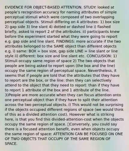 EVIDENCE FOR OBJECT-BASED ATTENTION. STUDY: looked at people's recognition accuracy for naming attributes of simple perceptual stimuli which were composed of two overlapping perceptual objects. Stimuli differing on 4 attributes: 1) box size 2) gap side 3) line slant 4) dotted or dashed line i) flashed briefly, asked to report 2 of the attributes. ii) participants knew before the experiment started what they were going to report e.g. gap side and line slant. FINDINGS: more accurate if the two attributes belonged to the SAME object than different objects e.g. i) same: BOX = box size, gap side LINE = line slant or line style ii) different: box size and line slant etc. CONCLUSION: 1) Stimuli occupy same region of space 2) The two objects that people are being asked to report upon (the box and the line) occupy the same region of perceptual space. Nevertheless, it seems that if people are told that the attributes that they have to report are the box, or the line: then they can selectively attend to the object that they need to report: than if they have to report 1 attribute of the box and 1 attribute of the line. 3)People are more accurate when they can focus attention onto one perceptual object than if they have to split their attention across the two perceptual objects. i) This would not be surprising if the objects occupied different regions of space (we would think of this as a divided attention cost). However what is striking here, is that you find this divided-attention-cost when the objects occupy the same region of space. Conversely, you could say there is a focused attention benefit, even when objects occupy the same region of space: ATTENTION CAN BE FOCUSED ON ONE OF TWO OBJECTS THAT OCCUPY OF THE SAME REGION OF SPACE.