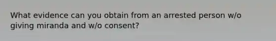 What evidence can you obtain from an arrested person w/o giving miranda and w/o consent?