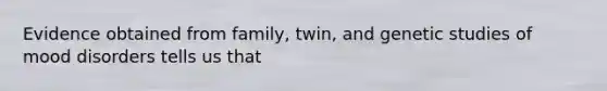 Evidence obtained from family, twin, and genetic studies of mood disorders tells us that