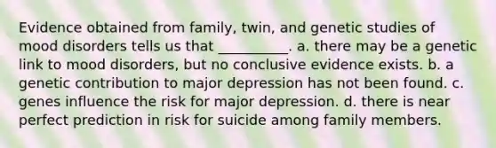 Evidence obtained from family, twin, and genetic studies of mood disorders tells us that __________. a. there may be a genetic link to mood disorders, but no conclusive evidence exists. b. a genetic contribution to major depression has not been found. c. genes influence the risk for major depression. d. there is near perfect prediction in risk for suicide among family members.