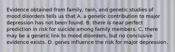 Evidence obtained from family, twin, and genetic studies of mood disorders tells us that A. a genetic contribution to major depression has not been found. B. there is near perfect prediction in risk for suicide among family members. C. there may be a genetic link to mood disorders, but no conclusive evidence exists. D. genes influence the risk for major depression.