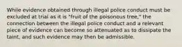 While evidence obtained through illegal police conduct must be excluded at trial as it is "fruit of the poisonous tree," the connection between the illegal police conduct and a relevant piece of evidence can become so attenuated as to dissipate the taint, and such evidence may then be admissible.