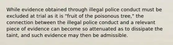 While evidence obtained through illegal police conduct must be excluded at trial as it is "fruit of the poisonous tree," the connection between the illegal police conduct and a relevant piece of evidence can become so attenuated as to dissipate the taint, and such evidence may then be admissible.