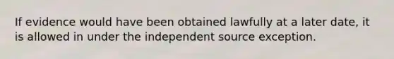 If evidence would have been obtained lawfully at a later date, it is allowed in under the independent source exception.