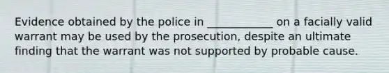 Evidence obtained by the police in ____________ on a facially valid warrant may be used by the prosecution, despite an ultimate finding that the warrant was not supported by probable cause.