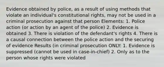 Evidence obtained by police, as a result of using methods that violate an individual's constitutional rights, may not be used in a criminal prosecution against that person Elements: 1. Police action (or action by an agent of the police) 2. Evidence is obtained 3. There is violation of the defendant's rights 4. There is a causal connection between the police action and the securing of evidence Results (in criminal prosecution ONLY: 1. Evidence is suppressed (cannot be used in case-in-chief) 2. Only as to the person whose rights were violated