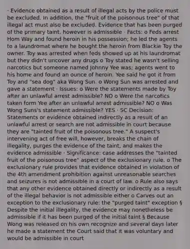 · Evidence obtained as a result of illegal acts by the police must be excluded. In addition, the "fruit of the poisonous tree" of that illegal act must also be excluded. Evidence that has been purged of the primary taint, however is admissible · Facts: o Feds arrest Hom Way and found heroin in his possession; he led the agents to a laundromat where he bought the heroin from Blackie Toy the owner. Toy was arrested when feds showed up at his laundromat but they didn't uncover any drugs o Toy stated he wasn't selling narcotics but someone named Johnny Yee was; agents went to his home and found an ounce of heroin. Yee said he got it from Toy and "sea dog" aka Wong Sun. o Wong Sun was arrested and gave a statement · Issues: o Were the statements made by Toy after an unlawful arrest admissible? NO o Were the narcotics taken form Yee after an unlawful arrest admissible? NO o Was Wong Suns's statement admissible? YES · SC Decision: Statements or evidence obtained indirectly as a result of an unlawful arrest or search are not admissible in court because they are "tainted fruit of the poisonous tree." A suspect's intervening act of free will, however, breaks the chain of illegality, purges the evidence of the taint, and makes the evidence admissible · Significance: case addresses the "tainted fruit of the poisonous tree" aspect of <a href='https://www.questionai.com/knowledge/kiz15u9aWk-the-exclusionary-rule' class='anchor-knowledge'>the exclusionary rule</a>. o The exclusionary rule provides that evidence obtained in violation of the 4th amendment prohibition against unreasonable searches and seizures is not admissible in a court of law. o Rule also says that any other evidence obtained directly or indirectly as a result of the illegal behavior is not admissible either o Carves out an exception to the exclusionary rule: the "purged taint" exception § Despite the initial illegality, the evidence may nonetheless be admissible if it has been purged of the initial taint § Because Wong was released on his own recognize and several days later he made a statement the Court said that it was voluntary and would be admissible in court