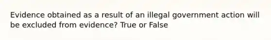 Evidence obtained as a result of an illegal government action will be excluded from evidence? True or False