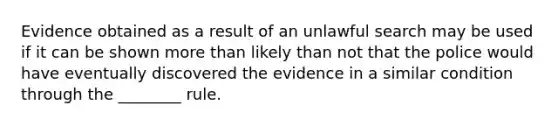 Evidence obtained as a result of an unlawful search may be used if it can be shown more than likely than not that the police would have eventually discovered the evidence in a similar condition through the ________ rule.