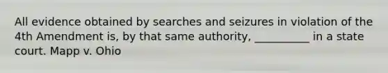 All evidence obtained by searches and seizures in violation of the 4th Amendment is, by that same authority, __________ in a state court. Mapp v. Ohio