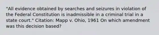 "All evidence obtained by searches and seizures in violation of the Federal Constitution is inadmissible in a criminal trial in a state court." Citation: Mapp v. Ohio, 1961 On which amendment was this decision based?