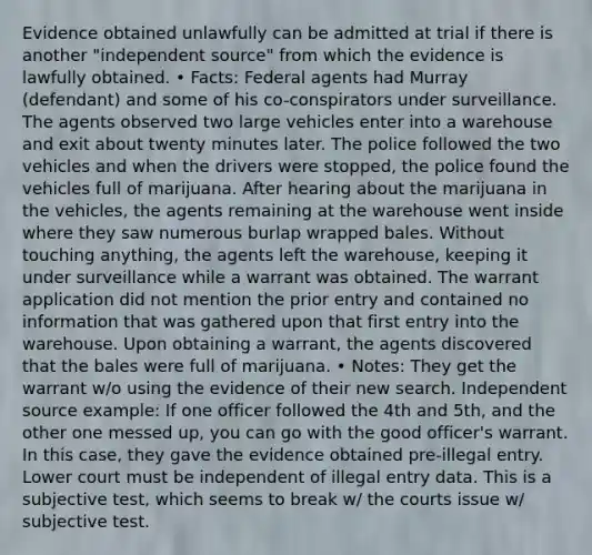 Evidence obtained unlawfully can be admitted at trial if there is another "independent source" from which the evidence is lawfully obtained. • Facts: Federal agents had Murray (defendant) and some of his co-conspirators under surveillance. The agents observed two large vehicles enter into a warehouse and exit about twenty minutes later. The police followed the two vehicles and when the drivers were stopped, the police found the vehicles full of marijuana. After hearing about the marijuana in the vehicles, the agents remaining at the warehouse went inside where they saw numerous burlap wrapped bales. Without touching anything, the agents left the warehouse, keeping it under surveillance while a warrant was obtained. The warrant application did not mention the prior entry and contained no information that was gathered upon that first entry into the warehouse. Upon obtaining a warrant, the agents discovered that the bales were full of marijuana. • Notes: They get the warrant w/o using the evidence of their new search. Independent source example: If one officer followed the 4th and 5th, and the other one messed up, you can go with the good officer's warrant. In this case, they gave the evidence obtained pre-illegal entry. Lower court must be independent of illegal entry data. This is a subjective test, which seems to break w/ the courts issue w/ subjective test.