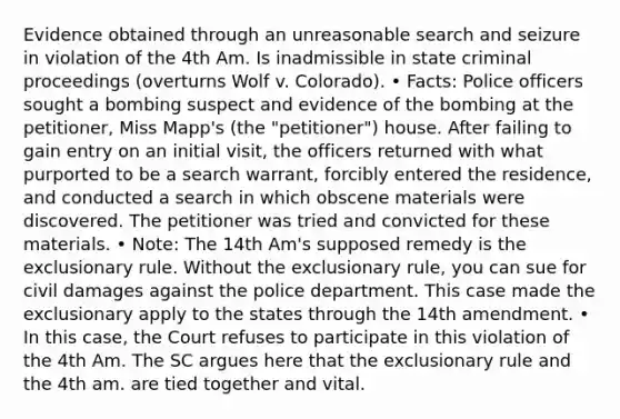 Evidence obtained through an unreasonable search and seizure in violation of the 4th Am. Is inadmissible in state criminal proceedings (overturns Wolf v. Colorado). • Facts: Police officers sought a bombing suspect and evidence of the bombing at the petitioner, Miss Mapp's (the "petitioner") house. After failing to gain entry on an initial visit, the officers returned with what purported to be a search warrant, forcibly entered the residence, and conducted a search in which obscene materials were discovered. The petitioner was tried and convicted for these materials. • Note: The 14th Am's supposed remedy is the exclusionary rule. Without the exclusionary rule, you can sue for civil damages against the police department. This case made the exclusionary apply to the states through the 14th amendment. • In this case, the Court refuses to participate in this violation of the 4th Am. The SC argues here that the exclusionary rule and the 4th am. are tied together and vital.