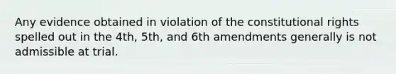 Any evidence obtained in violation of the constitutional rights spelled out in the 4th, 5th, and 6th amendments generally is not admissible at trial.