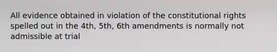 All evidence obtained in violation of the constitutional rights spelled out in the 4th, 5th, 6th amendments is normally not admissible at trial