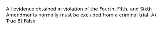 All evidence obtained in violation of the Fourth, Fifth, and Sixth Amendments normally must be excluded from a criminal trial. A) True B) False