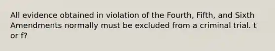 All evidence obtained in violation of the Fourth, Fifth, and Sixth Amendments normally must be excluded from a criminal trial. t or f?