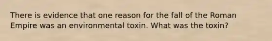 There is evidence that one reason for the fall of the Roman Empire was an environmental toxin. What was the toxin?