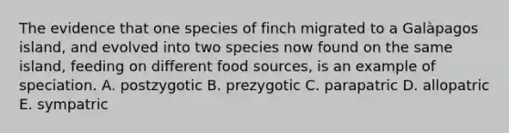 The evidence that one species of finch migrated to a Galàpagos island, and evolved into two species now found on the same island, feeding on different food sources, is an example of speciation. A. postzygotic B. prezygotic C. parapatric D. allopatric E. sympatric