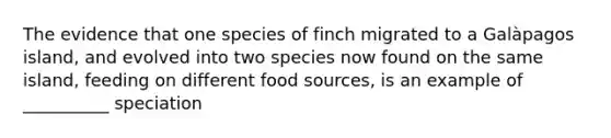 The evidence that one species of finch migrated to a Galàpagos island, and evolved into two species now found on the same island, feeding on different food sources, is an example of __________ speciation