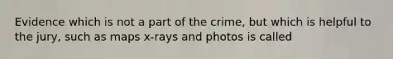 Evidence which is not a part of the crime, but which is helpful to the jury, such as maps x-rays and photos is called