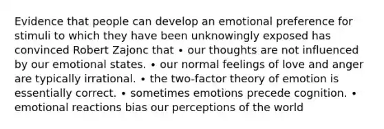 Evidence that people can develop an emotional preference for stimuli to which they have been unknowingly exposed has convinced Robert Zajonc that ∙ our thoughts are not influenced by our emotional states. ∙ our normal feelings of love and anger are typically irrational. ∙ the two-factor theory of emotion is essentially correct. ∙ sometimes emotions precede cognition. ∙ emotional reactions bias our perceptions of the world